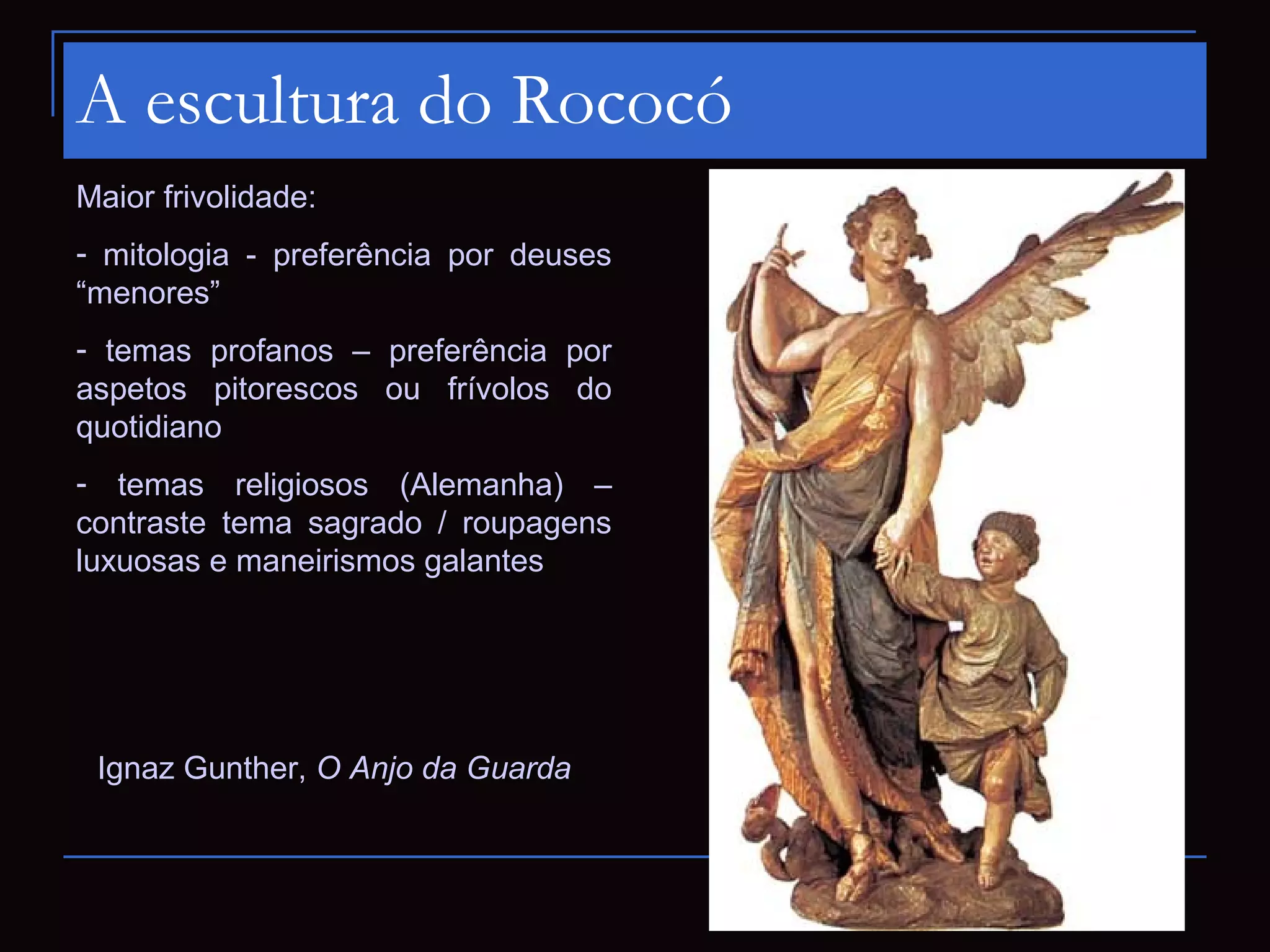 A escultura do Rococó
Maior frivolidade:
- mitologia - preferência por deuses
“menores”
- temas profanos – preferência por
aspetos pitorescos ou frívolos do
quotidiano
- temas religiosos (Alemanha) –
contraste tema sagrado / roupagens
luxuosas e maneirismos galantes




 Ignaz Gunther, O Anjo da Guarda
 
