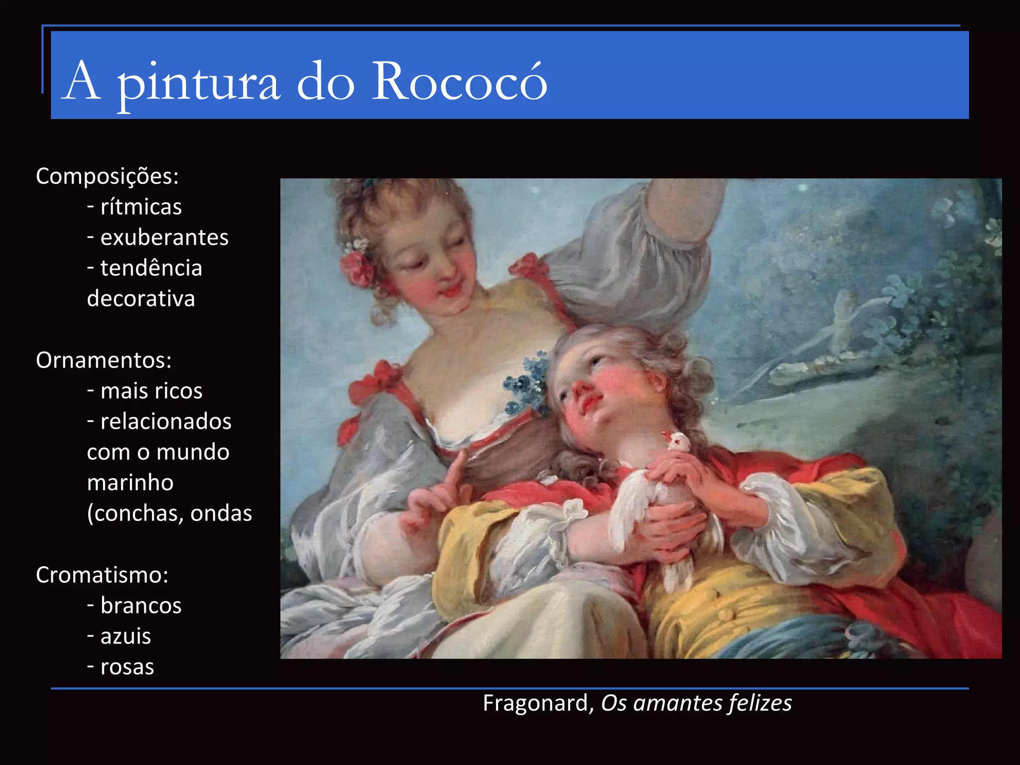 A pintura do Rococó
Composições:
   - rítmicas
   - exuberantes
   - tendência
   decorativa

Ornamentos:
    - mais ricos
    - relacionados
    com o mundo
    marinho
    (conchas, ondas

Cromatismo:
    - brancos
    - azuis
    - rosas
                      Fragonard, Os amantes felizes
 