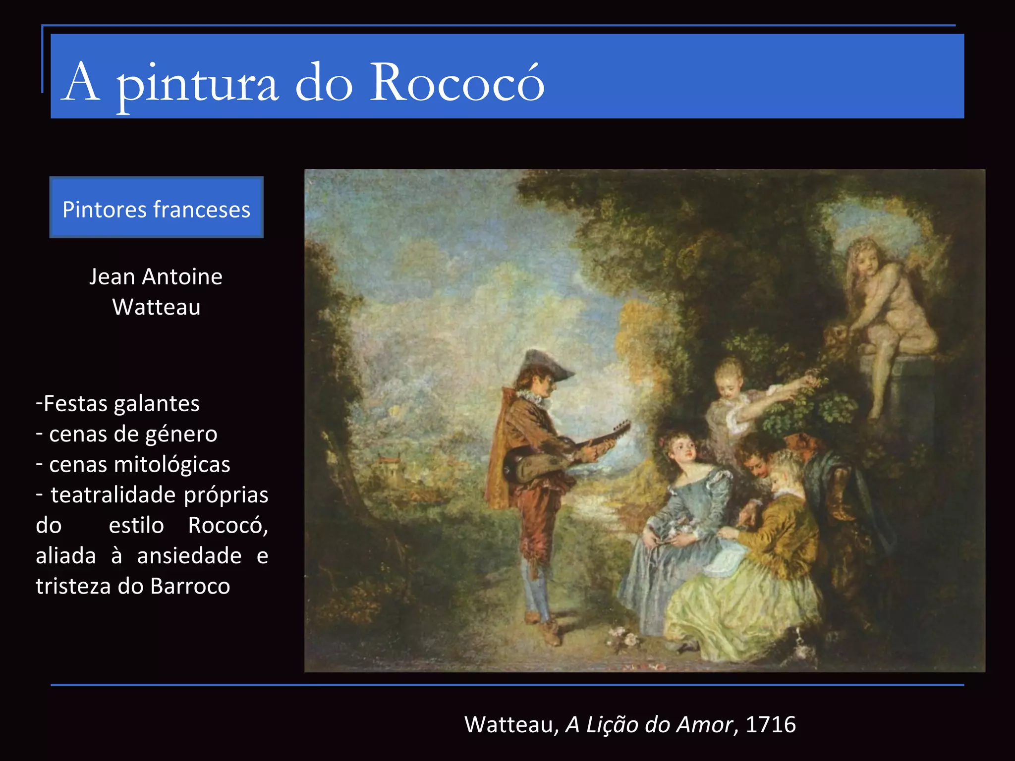A pintura do Rococó
  Pintores franceses

     Jean Antoine
       Watteau


-Festas galantes
- cenas de género
- cenas mitológicas
- teatralidade próprias
do      estilo Rococó,
aliada à ansiedade e
tristeza do Barroco




                          Watteau, A Lição do Amor, 1716
 