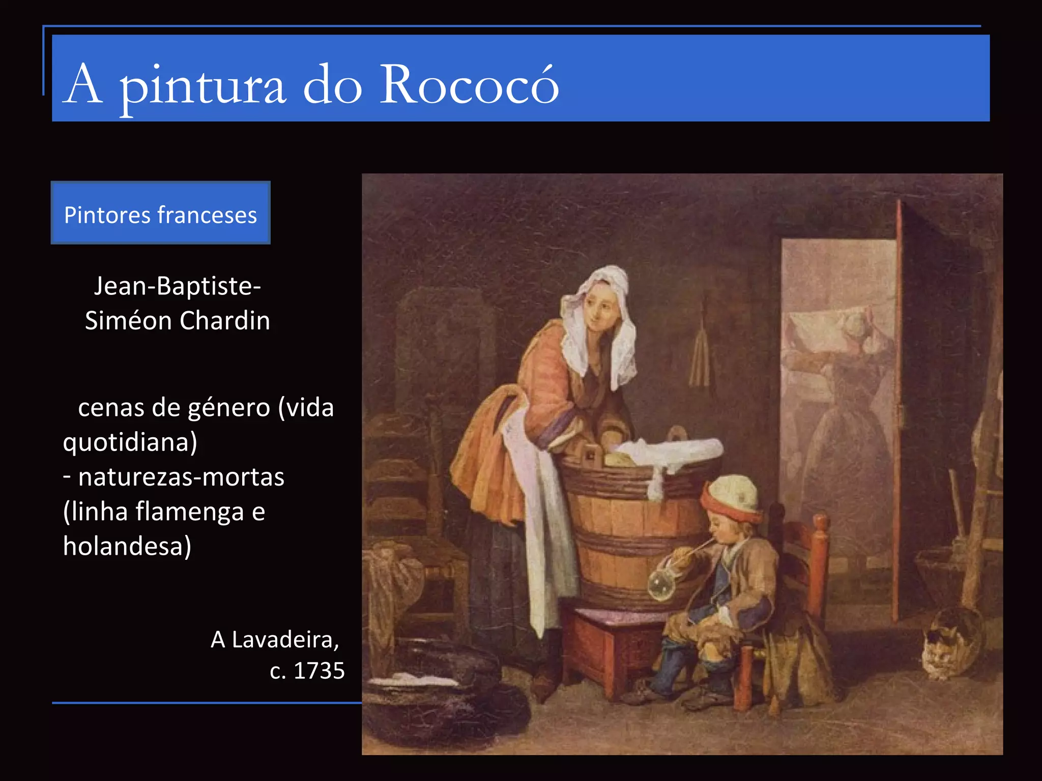 A pintura do Rococó
Pintores franceses

  Jean-Baptiste-
 Siméon Chardin

- cenas de género (vida
quotidiana)
- naturezas-mortas
(linha flamenga e
holandesa)


             A Lavadeira,
                  c. 1735
 