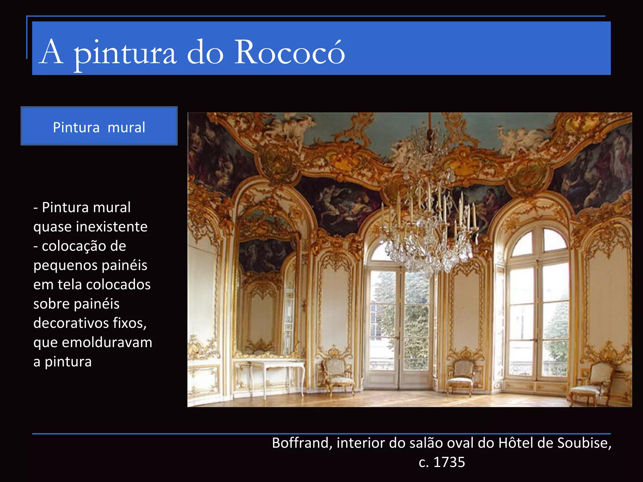 A pintura do Rococó
  Pintura mural



- Pintura mural
quase inexistente
- colocação de
pequenos painéis
em tela colocados
sobre painéis
decorativos fixos,
que emolduravam
a pintura




                     Boffrand, interior do salão oval do Hôtel de Soubise,
                                            c. 1735
 