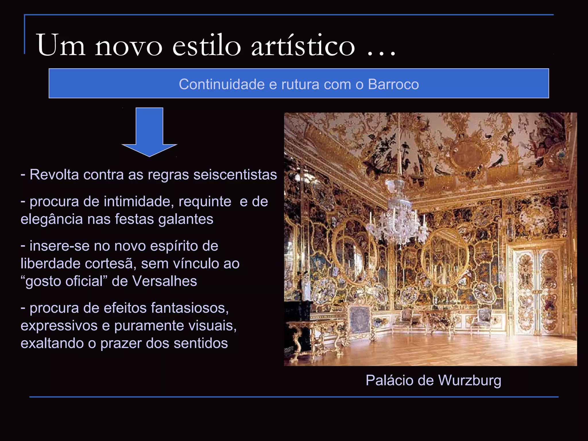 Um novo estilo artístico …
                        Continuidade e rutura com o Barroco




- Revolta contra as regras seiscentistas
- procura de intimidade, requinte e de
elegância nas festas galantes
- insere-se no novo espírito de
liberdade cortesã, sem vínculo ao
“gosto oficial” de Versalhes
- procura de efeitos fantasiosos,
expressivos e puramente visuais,
exaltando o prazer dos sentidos

                                                   Palácio de Wurzburg
 