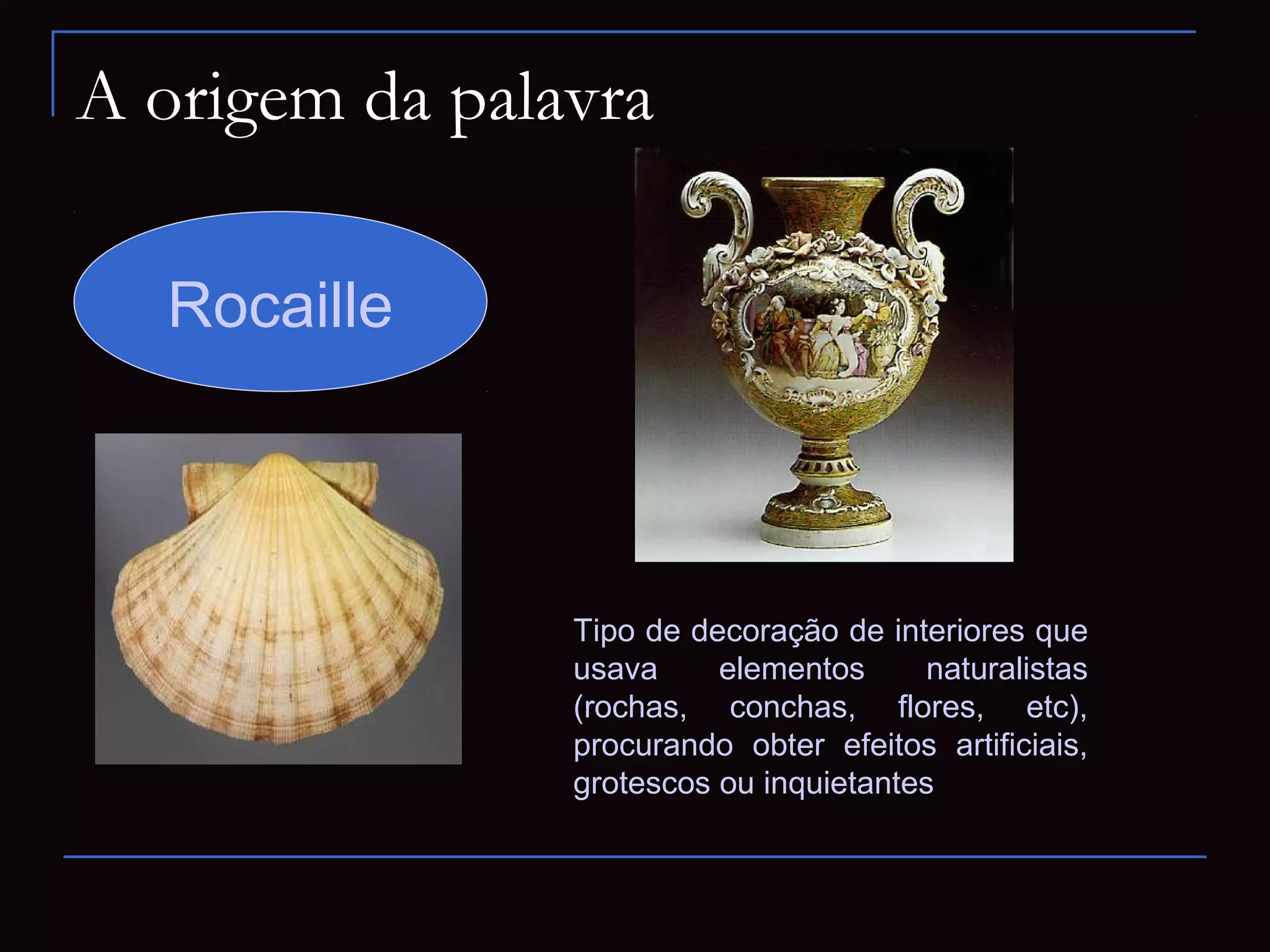 A origem da palavra

  Rocaille



                Tipo de decoração de interiores que
                usava     elementos      naturalistas
                (rochas, conchas, flores, etc),
                procurando obter efeitos artificiais,
                grotescos ou inquietantes
 