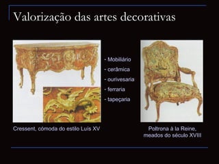Valorização das artes decorativas


                                     - Mobiliário
                                     - cerâmica
                                     - ourivesaria
                                     - ferraria
                                     - tapeçaria




Cressent, cómoda do estilo Luís XV                    Poltrona à la Reine,
                                                     meados do século XVIII
 