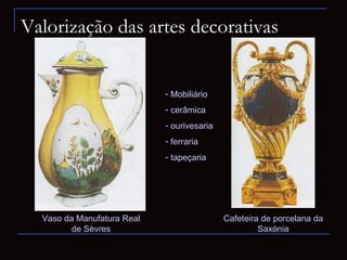 Valorização das artes decorativas


                            - Mobiliário
                            - cerâmica
                            - ourivesaria
                            - ferraria
                            - tapeçaria




  Vaso da Manufatura Real                   Cafeteira de porcelana da
         de Sèvres                                   Saxónia
 