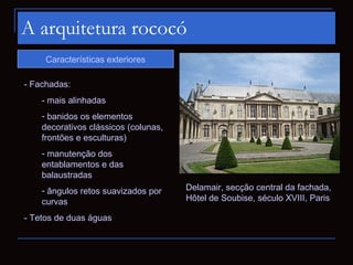 A arquitetura rococó
     Características exteriores

- Fachadas:
    - mais alinhadas
    - banidos os elementos
    decorativos clássicos (colunas,
    frontões e esculturas)
    - manutenção dos
    entablamentos e das
    balaustradas
    - ângulos retos suavizados por    Delamair, secção central da fachada,
    curvas                            Hôtel de Soubise, século XVIII, Paris

- Tetos de duas águas
 