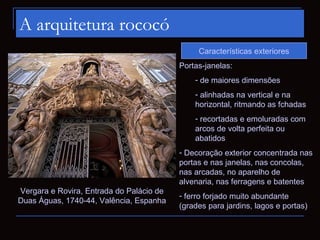 A arquitetura rococó
                                               Características exteriores
                                          Portas-janelas:
                                              - de maiores dimensões
                                              - alinhadas na vertical e na
                                              horizontal, ritmando as fchadas
                                              - recortadas e emoluradas com
                                              arcos de volta perfeita ou
                                              abatidos
                                          - Decoração exterior concentrada nas
                                          portas e nas janelas, nas concolas,
                                          nas arcadas, no aparelho de
                                          alvenaria, nas ferragens e batentes
Vergara e Rovira, Entrada do Palácio de
                                          - ferro forjado muito abundante
Duas Águas, 1740-44, Valência, Espanha
                                          (grades para jardins, lagos e portas)
 