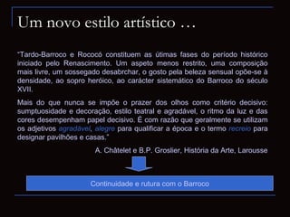 Um novo estilo artístico …
“Tardo-Barroco e Rococó constituem as útimas fases do período histórico
iniciado pelo Renascimento. Um aspeto menos restrito, uma composição
mais livre, um sossegado desabrchar, o gosto pela beleza sensual opõe-se à
densidade, ao sopro heróico, ao carácter sistemático do Barroco do século
XVII.
Mais do que nunca se impõe o prazer dos olhos como critério decisivo:
sumptuosidade e decoração, estilo teatral e agradável, o ritmo da luz e das
cores desempenham papel decisivo. É com razão que geralmente se utilizam
os adjetivos agradável, alegre para qualificar a época e o termo recreio para
designar pavilhões e casas.”
                       A. Châtelet e B.P. Groslier, História da Arte, Larousse



                      Continuidade e rutura com o Barroco
 