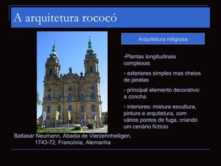 A arquitetura rococó
                                                Arquitetura religiosa


                                          -Plantas longitudinais
                                          complexas
                                          - exteriores simples mas cheios
                                          de janelas
                                          - principal elemento decorativo:
                                          a concha
                                          - interiores: mistura escultura,
                                          pintura e arquitetura, com
                                          vários pontos de fuga, criando
                                          um cenário fictício
Baltasar Neumann, Abadia de Vierzehnheiligen,
        1743-72, Francónia, Alemanha
 
