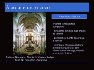 A arquitetura rococó
                                                Arquitetura religiosa


                                          -Plantas longitudinais
                                          complexas
                                          - exteriores simples mas cheios
                                          de janelas
                                          - principal elemento decorativo:
                                          a concha
                                          - interiores: mistura escultura,
                                          pintura e arquitetura, com
                                          vários pontos de fuga, criando
                                          um cenário fictício
Baltasar Neumann, Abadia de Vierzehnheiligen,
        1743-72, Francónia, Alemanha
 