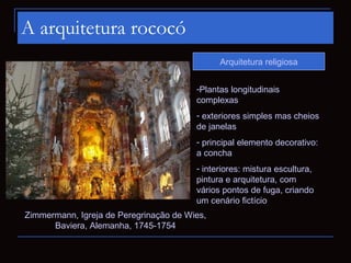 A arquitetura rococó
                                              Arquitetura religiosa


                                        -Plantas longitudinais
                                        complexas
                                        - exteriores simples mas cheios
                                        de janelas
                                        - principal elemento decorativo:
                                        a concha
                                        - interiores: mistura escultura,
                                        pintura e arquitetura, com
                                        vários pontos de fuga, criando
                                        um cenário fictício
Zimmermann, Igreja de Peregrinação de Wies,
      Baviera, Alemanha, 1745-1754
 