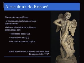 A escultura do Rococó

Novos cânones estéticos:
- manutenção das linhas curvas e
contra-curvas
- linhas mais delicadas e diluidas,
organizadas em:
    - estilizados esses (S),
    - expressivos ces (C)
    - em contracurvados duplos



   Edmé Bouchardon, Cupido a tirar uma seta
                     da pata do leão, 1747
 
