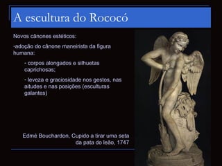 A escultura do Rococó
Novos cânones estéticos:
-adoção do cânone maneirista da figura
humana:
    - corpos alongados e silhuetas
    caprichosas;
    - leveza e graciosidade nos gestos, nas
    aitudes e nas posições (esculturas
    galantes)




   Edmé Bouchardon, Cupido a tirar uma seta
                     da pata do leão, 1747
 