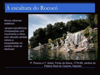A escultura do Rococó

Novos cânones
estéticos:
-grupos escultóricos:
composições com
movimento e ritmo,
com elevado sentido
cénico e
enquadradas no
cenário onde se
destinam




                        P. Persico e T. Solari, Fonte de Diana, 1770-89, Jardins do
                                     Palácio Real de Caserta, Nápoles
 