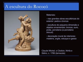 A escultura do Rococó
                      Materiais:
                      - nas grandes obras escultóricas do
                      exterior: pedra e bronze
                      - escultura de pequena dimensão e
                      objetos ornamentais: bronze, ouro,
                      prata, porcelana (a porcelana
                      biscuit)
                      - decoração mural de interiores:
                      madeira, argila, estuque e gesso




                 Claude Michel, o Clodion, Ninfa e
                 Sátiro, c. 1780 (terracota)
 