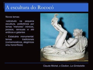 A escultura do Rococó
Novos temas:
-sobretudo na pequena
escultura, preferência por
temas “menores”: irónicos,
jocosos, sensuais e até
eróticos e galantes
- Estatuária monumental:
temas           tradicionais
(comemorativos, alegóricos
e/ou honoríficos)




                               Claude Michel, o Clodion, La Gimbelette
 