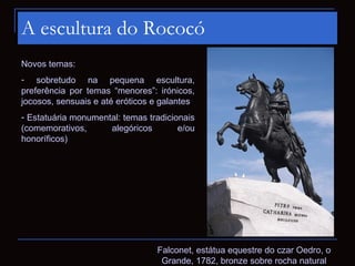 A escultura do Rococó
Novos temas:
- sobretudo na pequena escultura,
preferência por temas “menores”: irónicos,
jocosos, sensuais e até eróticos e galantes
- Estatuária monumental: temas tradicionais
(comemorativos,      alegóricos        e/ou
honoríficos)




                                 Falconet, estátua equestre do czar Oedro, o
                                  Grande, 1782, bronze sobre rocha natural
 