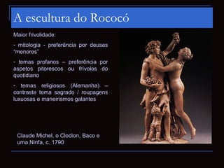A escultura do Rococó
Maior frivolidade:
- mitologia - preferência por deuses
“menores”
- temas profanos – preferência por
aspetos pitorescos ou frívolos do
quotidiano
- temas religiosos (Alemanha) –
contraste tema sagrado / roupagens
luxuosas e maneirismos galantes




 Claude Michel, o Clodion, Baco e
 uma Ninfa, c. 1790
 
