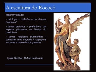 A escultura do Rococó
Maior frivolidade:
- mitologia - preferência por deuses
“menores”
- temas profanos – preferência por
aspetos pitorescos ou frívolos do
quotidiano
- temas religiosos (Alemanha) –
contraste tema sagrado / roupagens
luxuosas e maneirismos galantes




 Ignaz Gunther, O Anjo da Guarda
 