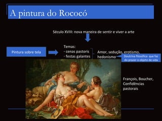 A pintura do Rococó
                     Século XVIII: nova maneira de sentir e viver a arte


                           Temas:
Pintura sobre tela         - cenas pastoris      Amor, sedução, erotismo,
                           - festas galantes     hedonismo      Doutrina filosófica   que faz
                           - retrato:                              do prazer o objeto de vida
                                 - histórico
                                 - sereno
                                 - burguês
                                 - psicológico                    François, Boucher,
                                                                  Confidências
                                                                  pastorais
                         Temas tratados de forma
                         ligeira e superficial, com
                         referência a deuses e a
                         pequenos cupidos
 