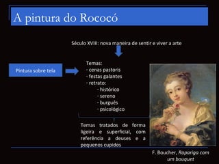 A pintura do Rococó
                     Século XVIII: nova maneira de sentir e viver a arte


                           Temas:
Pintura sobre tela         - cenas pastoris
                           - festas galantes
                           - retrato:
                                 - histórico
                                 - sereno
                                 - burguês
                                 - psicológico

                         Temas tratados de forma
                         ligeira e superficial, com
                         referência a deuses e a
                         pequenos cupidos
                                                          F. Boucher, Rapariga com
                                                                 um bouquet
 