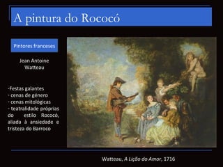 A pintura do Rococó
  Pintores franceses

     Jean Antoine
       Watteau


-Festas galantes
- cenas de género
- cenas mitológicas
- teatralidade próprias
do      estilo Rococó,
aliada à ansiedade e
tristeza do Barroco




                          Watteau, A Lição do Amor, 1716
 