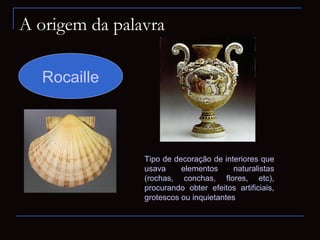 A origem da palavra

  Rocaille



                Tipo de decoração de interiores que
                usava     elementos      naturalistas
                (rochas, conchas, flores, etc),
                procurando obter efeitos artificiais,
                grotescos ou inquietantes
 