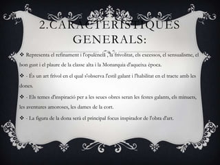2.CARÁCTERÍSTIQUES
               GENERALS:
 Representa el refinament i l'opulència , la frivolitat, els excessos, el sensualisme, el
bon gust i el plaure de la classe alta i la Monarquia d'aqueixa època.

 - És un art frívol en el qual s'observa l'estil galant i l'habilitat en el tracte amb les
dones.

 - Els temes d'inspiració per a les seues obres seran les festes galants, els minuets,
les aventures amoroses, les dames de la cort.

 - La figura de la dona serà el principal focus inspirador de l'obra d'art.
 