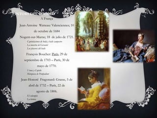 PINTORS DEL ROCOCÓ
                       A França
   Jean-Antoine Watteau: Valenciennes; 10
               de octubre de 1684
   Nogent-sur-Marne; 18 de julio de 1721.
        Capitulaciones de boda y baile campestre
        La muestra de Gersaint
        Los placeres del baile

       François Boucher: París, 29 de
      septiembre de 1703 – París, 30 de
                   mayo de 1770.
        Venus y Cupido
        Marquesa de Pompadour

    Jean-Honoré Fragonard: Grasse, 5 de
         abril de 1732 – París, 22 de
                  agosto de 1806.
        El columpio
        La lectora
 