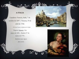 A ITALIA

 Canaletto: Venecia, Italia, 7 de
octubre de 1697 – Venecia, 19 de
          abril de 1768.
     El Gran Canal y la Iglesia de la Salute

      Tiépolo: Venecia, 5 de
  marzo de 1696 – Madrid, 27 de
          marzo de 1770.

         Martirio de santa Águeda

                Joven con loro
 