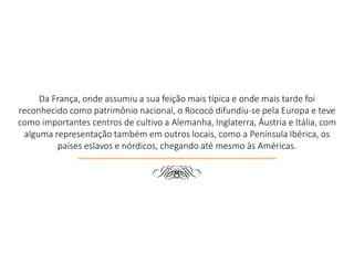 Da França, onde assumiu a sua feição mais típica e onde mais tarde foi
reconhecido como patrimônio nacional, o Rococó difundiu-se pela Europa e teve
como importantes centros de cultivo a Alemanha, Inglaterra, Áustria e Itália, com
alguma representação também em outros locais, como a Península Ibérica, os
países eslavos e nórdicos, chegando até mesmo às Américas.
d
 