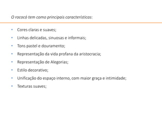 O rococó tem como principais características:
• Cores claras e suaves;
• Linhas delicadas, sinuosas e informais;
• Tons pastel e douramento;
• Representação da vida profana da aristocracia;
• Representação de Alegorias;
• Estilo decorativo;
• Unificação do espaço interno, com maior graça e intimidade;
• Texturas suaves;
 