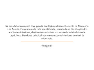 Na arquitetura o rococó teve grande aceitação e desenvolvimento na Alemanha
e na Austria. Esta é marcada pela sensibilidade, percebida na distribuição dos
ambientes interiores, destinados a valorizar um modo de vida individual e
caprichoso. Dando-se principalmente nos espaços interiores ao nível de
adornação.
q
 