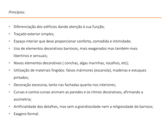Princípios:
• Diferenciação dos edificios dando atenção à sua função;
• Traçado exterior simples;
• Espaço interior que deve proporcionar conforto, comodida e intimidade;
• Uso de elementos decorativos barrocos, mais exagerados mas também mais
libertinos e sensuais;
• Novos elementos decorativos ( conchas, algas marinhas, rocalhos, etc);
• Utilização de materiais fingidos: falsos mármores (escariola), madeiras e estuques
pintados;
• Decoração excessiva, tanto nas fachadas quanto nos interiores;
• Curvas e contra curvas animam as paredes e os ritmos decorativos, afirmando a
assimetria;
• Artificialidade dos detalhes, mas sem a grandiosidade nem a religiosidade do barroco;
• Exagero formal.
 