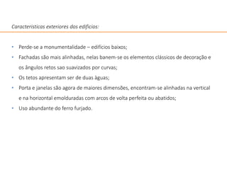 Caracteristicas exteriores dos edificios:
• Perde-se a monumentalidade – edifícios baixos;
• Fachadas são mais alinhadas, nelas banem-se os elementos clássicos de decoração e
os ângulos retos sao suavizados por curvas;
• Os tetos apresentam ser de duas àguas;
• Porta e janelas são agora de maiores dimensões, encontram-se alinhadas na vertical
e na horizontal emolduradas com arcos de volta perfeita ou abatidos;
• Uso abundante do ferro furjado.
 