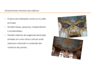 Caracteristicas interiores dos edifícios:
• O plano das habitações centra-se no salão
principal;
• Divisões baixas, pequenas, independentes
e arredondadas;
• Paredes cobertas de exagerada decoração
pintadas em cores claras e ténues onde
sobressai o dourado e o prateado das
molduras dos painéis.
 