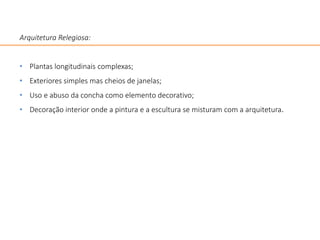 Arquitetura Relegiosa:
• Plantas longitudinais complexas;
• Exteriores simples mas cheios de janelas;
• Uso e abuso da concha como elemento decorativo;
• Decoração interior onde a pintura e a escultura se misturam com a arquitetura.
 