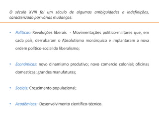 O século XVIII foi um século de algumas ambiguidades e indefinições,
caracterizado por várias mudanças:
• Políticas: Revoluções liberais - Movimentações político-militares que, em
cada país, derrubaram o Absolutismo monárquico e implantaram a nova
ordem político-social do liberalismo;
• Económicas: novo dinamismo produtivo; novo comercio colonial; oficinas
domesticas; grandes manufaturas;
• Sociais: Crescimento populacional;
• Académicas: Desenvolvimento científico-técnico.
 
