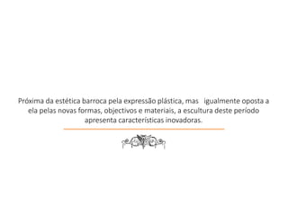 Próxima da estética barroca pela expressão plástica, mas igualmente oposta a
ela pelas novas formas, objectivos e materiais, a escultura deste período
apresenta características inovadoras.
6
 