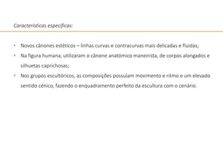 Características específicas:
• Novos cânones estéticos – linhas curvas e contracurvas mais delicadas e fluidas;
• Na figura humana, utilizaram o cânone anatómico maneirista, de corpos alongados e
silhuetas caprichosas;
• Nos grupos escultóricos, as composições possuíam movimento e ritmo e um elevado
sentido cénico, fazendo o enquadramento perfeito da escultura com o cenário.
 