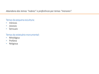 Abandono dos temas “nobres” e preferência por temas “menores”.
Temas da pequena escultura:
• Irónicos
• Jocosos
• Sensuais
Temas da estatuário monumental:
• Mitológica
• Profana
• Religiosa
 