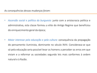 As consequências dessas mudanças foram:
• Ascensão social e política da burguesia: junto com a aristocracia política e
administrativa, esta classe formou a elite do Antigo Regime que beneficiou
do enriquecimento geral da época;
• Maior interesse pela educação e pela cultura: consequência da propagação
do pensamento iluminista, dominante no século XVIII. Considerava-se que
só pela educação seria possível levar os homens a perceber os erros em que
viviam e a reformar as sociedades segundo leis mais conformes à ordem
natural e à Razão.
 