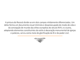 A pintura do Rococó divide-se em dois campos nitidamente diferenciados. Um
deles forma um documento visual intimista e despreocupado do modo de vida e
da concepção de mundo das elites européias do século XVIII, e o outro,
adaptando elementos constituintes do estilo à decoração monumental de igrejas
e palácios, serviu como meio de glorificação da fé e do poder civil.
7
 