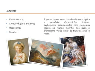 Temáticas:
• Cenas pastoris;
• Amor, sedução e erotismo;
• Hedonismo;
• Retrato.
Todos os temas foram tratados de forma ligeira
e superficial. Composições ritmicas,
exuberantes, ornamentados com elementos
ligados ao mundo marinho, nos quais o
cromatismo varias entre os brancos, azuis e
rosas.
 