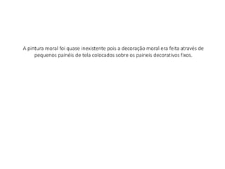 A pintura moral foi quase inexistente pois a decoração moral era feita através de
pequenos painéis de tela colocados sobre os paineis decorativos fixos.
 