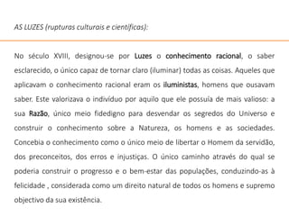 AS LUZES (rupturas culturais e científicas):
No século XVIII, designou-se por Luzes o conhecimento racional, o saber
esclarecido, o único capaz de tornar claro (iluminar) todas as coisas. Aqueles que
aplicavam o conhecimento racional eram os iluministas, homens que ousavam
saber. Este valorizava o indivíduo por aquilo que ele possuía de mais valioso: a
sua Razão, único meio fidedigno para desvendar os segredos do Universo e
construir o conhecimento sobre a Natureza, os homens e as sociedades.
Concebia o conhecimento como o único meio de libertar o Homem da servidão,
dos preconceitos, dos erros e injustiças. O único caminho através do qual se
poderia construir o progresso e o bem-estar das populações, conduzindo-as à
felicidade , considerada como um direito natural de todos os homens e supremo
objectivo da sua existência.
 