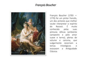 François Boucher
François Boucher (1703 —
1770) foi um pintor francês,
um dos pintores que melhor
soube interpretar o espírito
do Rococó. É muito
conhecido pelas suas
pinturas idílicas (ambiente
campestre e pelo amor
suave e terno), plenas de
volume e carisma, que
vulgarmente recorriam a
temas mitológicos e
evocavam a Antiguidade
Clássica.
 