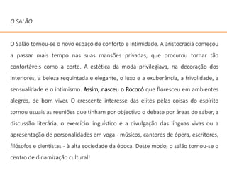 O SALÃO
O Salão tornou-se o novo espaço de conforto e intimidade. A aristocracia começou
a passar mais tempo nas suas mansões privadas, que procurou tornar tão
confortáveis como a corte. A estética da moda privilegiava, na decoração dos
interiores, a beleza requintada e elegante, o luxo e a exuberância, a frivolidade, a
sensualidade e o intimismo. Assim, nasceu o Rococó que floresceu em ambientes
alegres, de bom viver. O crescente interesse das elites pelas coisas do espírito
tornou usuais as reuniões que tinham por objectivo o debate por áreas do saber, a
discussão literária, o exercício linguístico e a divulgação das línguas vivas ou a
apresentação de personalidades em voga - músicos, cantores de ópera, escritores,
filósofos e cientistas - à alta sociedade da época. Deste modo, o salão tornou-se o
centro de dinamização cultural!
 