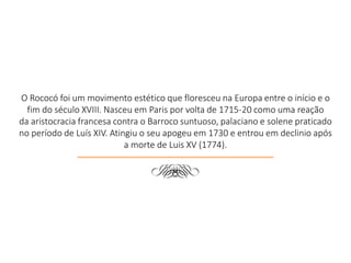 O Rococó foi um movimento estético que floresceu na Europa entre o início e o
fim do século XVIII. Nasceu em Paris por volta de 1715-20 como uma reação
da aristocracia francesa contra o Barroco suntuoso, palaciano e solene praticado
no período de Luís XIV. Atingiu o seu apogeu em 1730 e entrou em declinio após
a morte de Luis XV (1774).
d
 