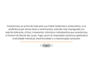 Caracterizou-se acima de tudo pela sua índole hedonista e aristocrática, e na
preferência por temas leves e sentimentais, estando nele impregnado um
espirito tolerante, crítico, irreverente, intimista e individualista que caracterizou
o Homem do Século das Luzes. Fugiu assim às imposições canónicas apelando à
criatividade individual, excentricidade e a improvisação constante.
d
 